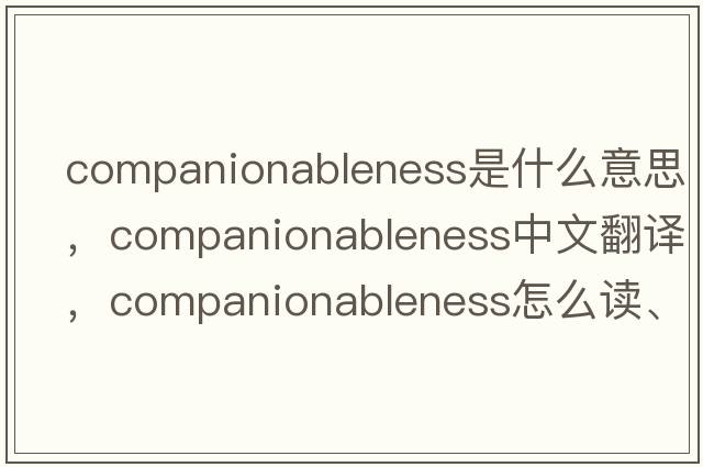 companionableness是什么意思，companionableness中文翻譯，companionableness怎么讀、發(fā)音、用法及例句