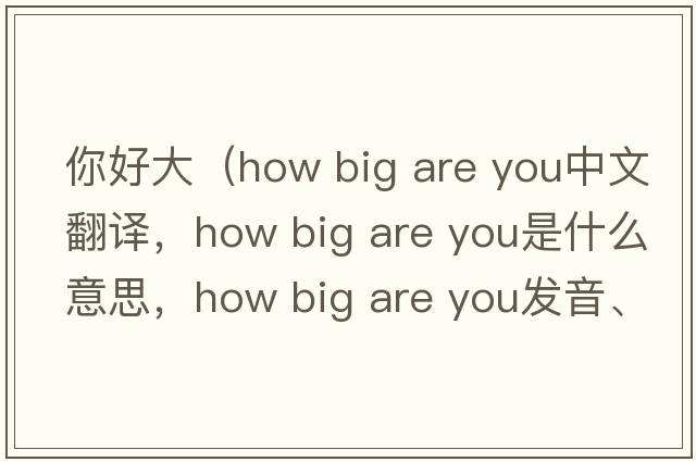 你好大（how big are you中文翻譯，how big are you是什么意思，how big are you發(fā)音、用法及例句）