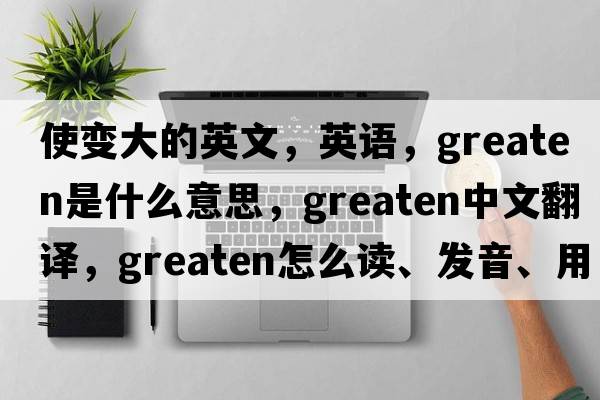 使變大的英文，英語(yǔ)，greaten是什么意思，greaten中文翻譯，greaten怎么讀、發(fā)音、用法及例句