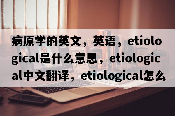 病原學(xué)的英文，英語(yǔ)，etiological是什么意思，etiological中文翻譯，etiological怎么讀、發(fā)音、用法及例句