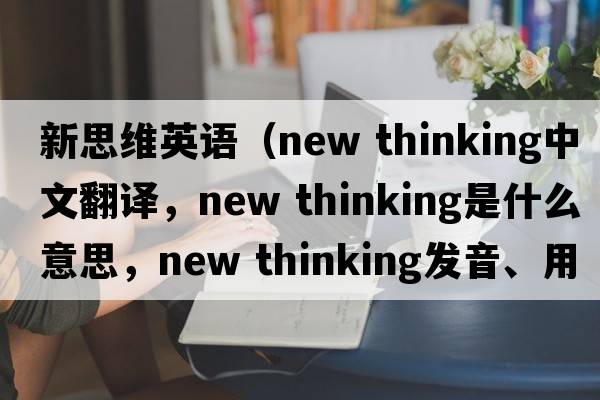 新思維英語(yǔ)（new thinking中文翻譯，new thinking是什么意思，new thinking發(fā)音、用法及例句）