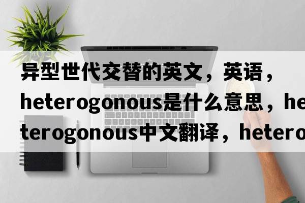 異型世代交替的英文，英語(yǔ)，heterogonous是什么意思，heterogonous中文翻譯，heterogonous怎么讀、發(fā)音、用法及例句