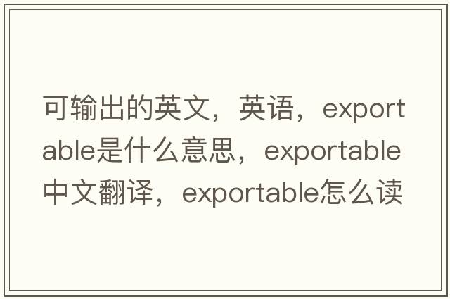 可輸出的英文，英語(yǔ)，exportable是什么意思，exportable中文翻譯，exportable怎么讀、發(fā)音、用法及例句