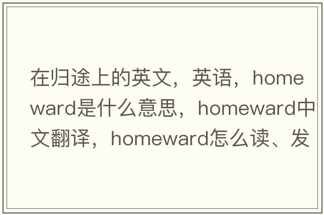 在歸途上的英文，英語(yǔ)，homeward是什么意思，homeward中文翻譯，homeward怎么讀、發(fā)音、用法及例句