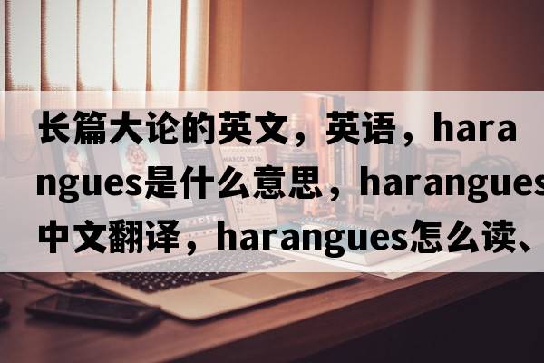 長(cháng)篇大論的英文，英語(yǔ)，harangues是什么意思，harangues中文翻譯，harangues怎么讀、發(fā)音、用法及例句