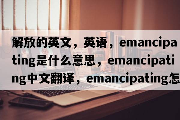 解放的英文，英語(yǔ)，emancipating是什么意思，emancipating中文翻譯，emancipating怎么讀、發(fā)音、用法及例句