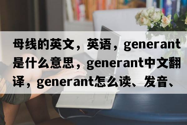 母線(xiàn)的英文，英語(yǔ)，generant是什么意思，generant中文翻譯，generant怎么讀、發(fā)音、用法及例句