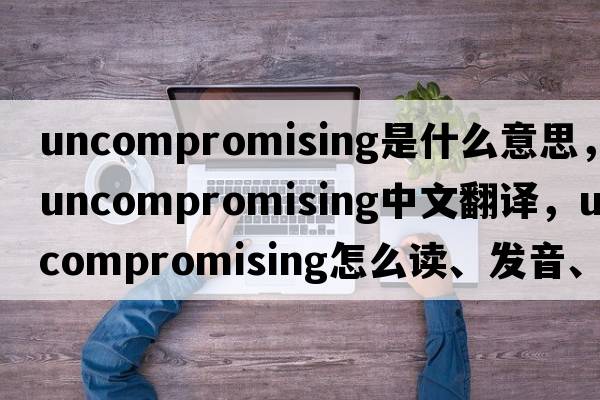 uncompromising是什么意思，uncompromising中文翻譯，uncompromising怎么讀、發(fā)音、用法及例句