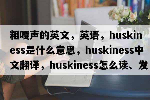 粗嘎聲的英文，英語(yǔ)，huskiness是什么意思，huskiness中文翻譯，huskiness怎么讀、發(fā)音、用法及例句