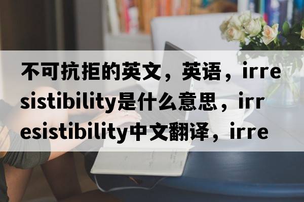 不可抗拒的英文，英語(yǔ)，irresistibility是什么意思，irresistibility中文翻譯，irresistibility怎么讀、發(fā)音、用法及例句