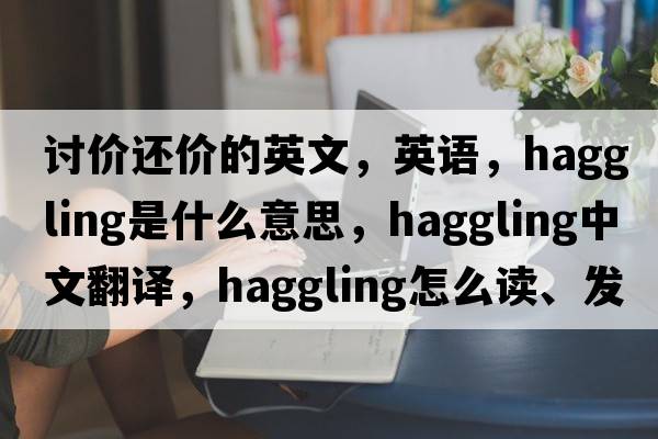 討價(jià)還價(jià)的英文，英語(yǔ)，haggling是什么意思，haggling中文翻譯，haggling怎么讀、發(fā)音、用法及例句