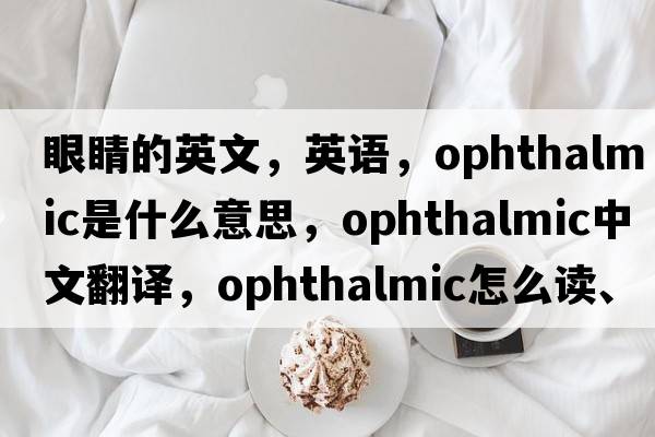 眼睛的英文，英語(yǔ)，ophthalmic是什么意思，ophthalmic中文翻譯，ophthalmic怎么讀、發(fā)音、用法及例句
