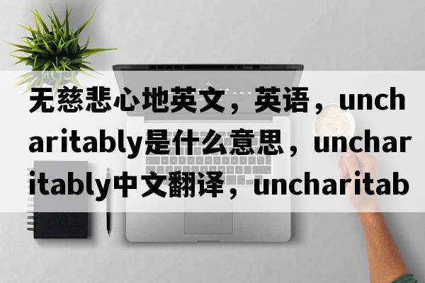 無(wú)慈悲心地英文，英語(yǔ)，uncharitably是什么意思，uncharitably中文翻譯，uncharitably怎么讀、發(fā)音、用法及例句