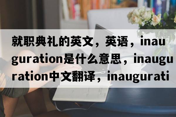 就職典禮的英文，英語(yǔ)，inauguration是什么意思，inauguration中文翻譯，inauguration怎么讀、發(fā)音、用法及例句