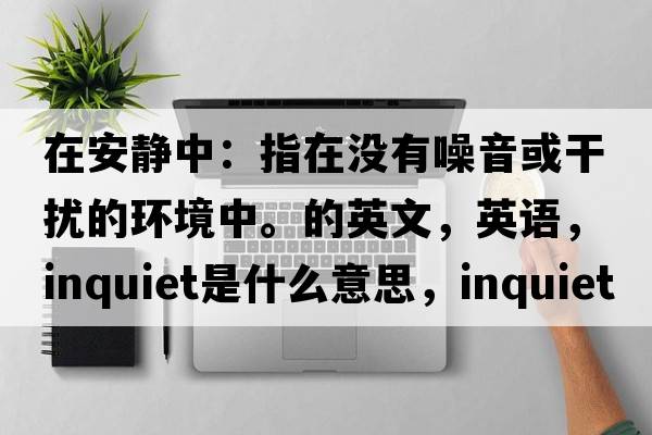 在安靜中：指在沒(méi)有噪音或干擾的環(huán)境中。的英文，英語(yǔ)，inquiet是什么意思，inquiet中文翻譯，inquiet怎么讀、發(fā)音、用法及例句