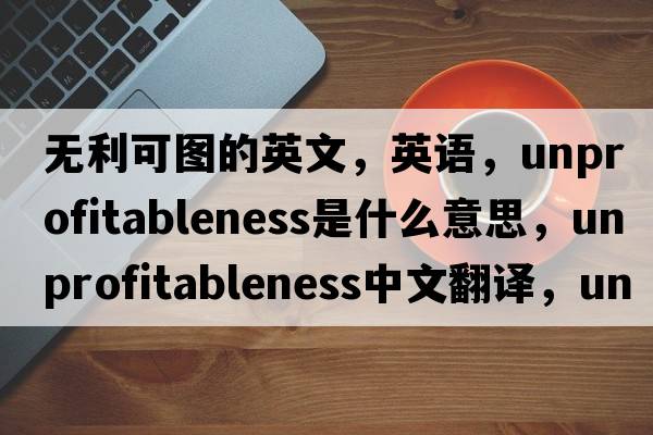 無(wú)利可圖的英文，英語(yǔ)，unprofitableness是什么意思，unprofitableness中文翻譯，unprofitableness怎么讀、發(fā)音、用法及例句