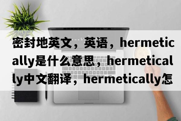 密封地英文，英語(yǔ)，hermetically是什么意思，hermetically中文翻譯，hermetically怎么讀、發(fā)音、用法及例句