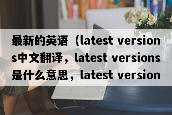 最新的英語(yǔ)（latest versions中文翻譯，latest versions是什么意思，latest versions發(fā)音、用法及例句）
