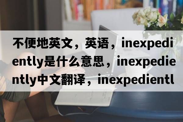 不便地英文，英語(yǔ)，inexpediently是什么意思，inexpediently中文翻譯，inexpediently怎么讀、發(fā)音、用法及例句