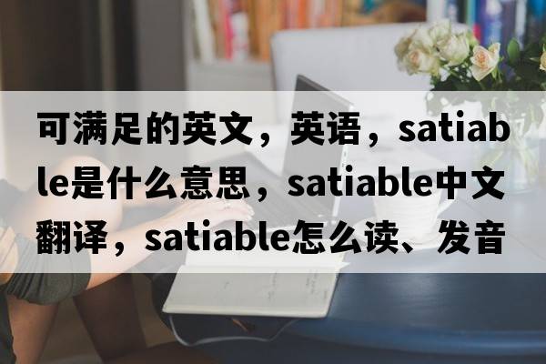 可滿(mǎn)足的英文，英語(yǔ)，satiable是什么意思，satiable中文翻譯，satiable怎么讀、發(fā)音、用法及例句