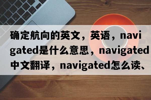 確定航向的英文，英語(yǔ)，navigated是什么意思，navigated中文翻譯，navigated怎么讀、發(fā)音、用法及例句
