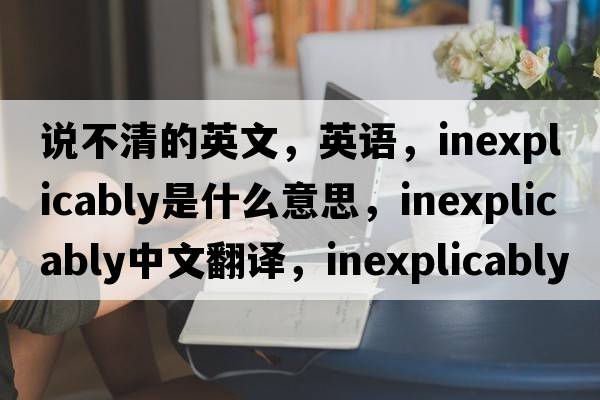 說(shuō)不清的英文，英語(yǔ)，inexplicably是什么意思，inexplicably中文翻譯，inexplicably怎么讀、發(fā)音、用法及例句