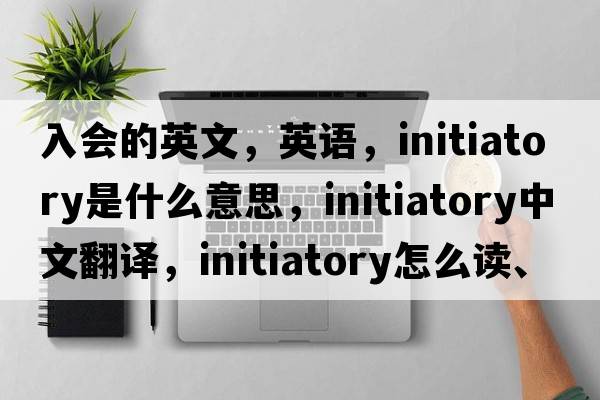 入會(huì )的英文，英語(yǔ)，initiatory是什么意思，initiatory中文翻譯，initiatory怎么讀、發(fā)音、用法及例句