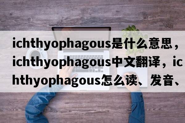 ichthyophagous是什么意思，ichthyophagous中文翻譯，ichthyophagous怎么讀、發(fā)音、用法及例句