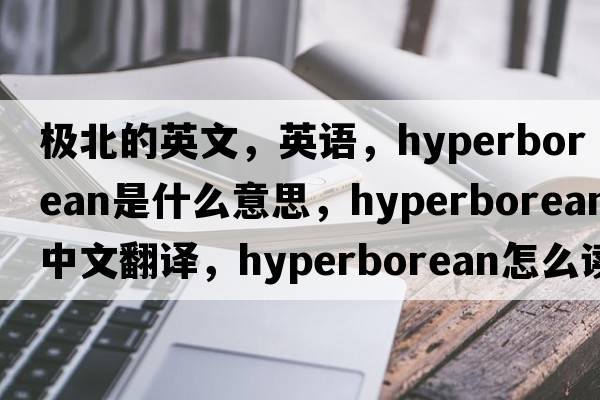 極北的英文，英語(yǔ)，hyperborean是什么意思，hyperborean中文翻譯，hyperborean怎么讀、發(fā)音、用法及例句
