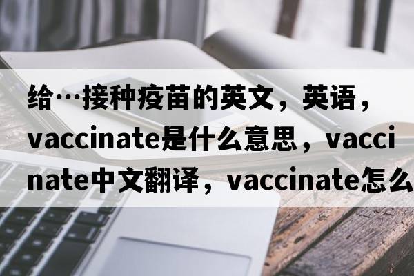 給…接種疫苗的英文，英語(yǔ)，vaccinate是什么意思，vaccinate中文翻譯，vaccinate怎么讀、發(fā)音、用法及例句