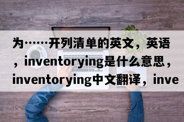 為……開(kāi)列清單的英文，英語(yǔ)，inventorying是什么意思，inventorying中文翻譯，inventorying怎么讀、發(fā)音、用法及例句