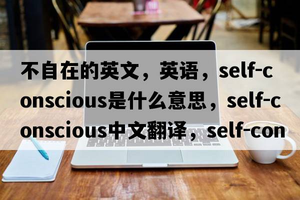 不自在的英文，英語(yǔ)，self-conscious是什么意思，self-conscious中文翻譯，self-conscious怎么讀、發(fā)音、用法及例句