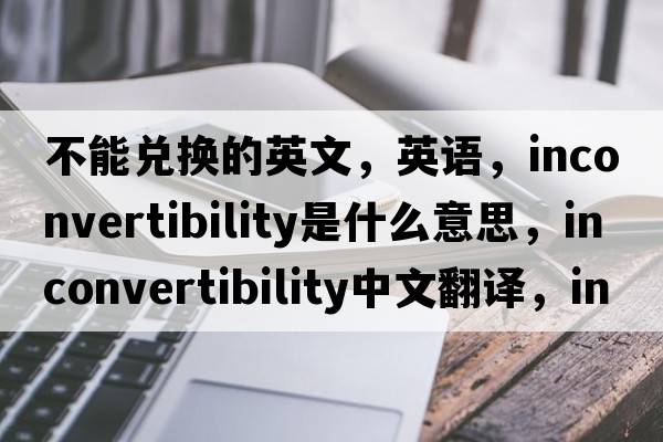 不能兌換的英文，英語(yǔ)，inconvertibility是什么意思，inconvertibility中文翻譯，inconvertibility怎么讀、發(fā)音、用法及例句