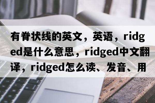 有脊狀線(xiàn)的英文，英語(yǔ)，ridged是什么意思，ridged中文翻譯，ridged怎么讀、發(fā)音、用法及例句