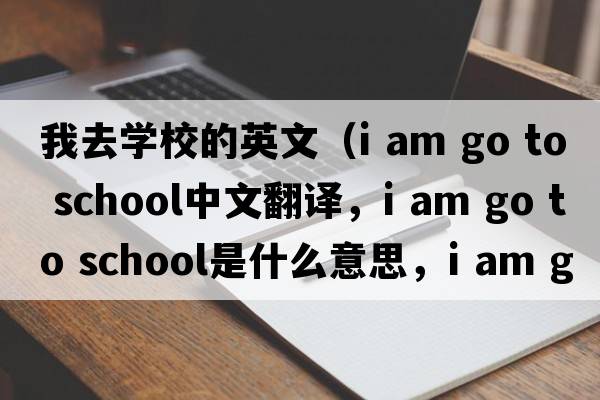 我去學(xué)校的英文（i am go to school中文翻譯，i am go to school是什么意思，i am go to school發(fā)音、用法及例句）