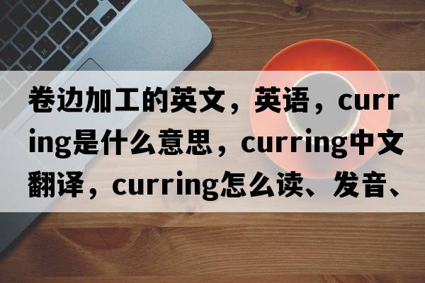 卷邊加工的英文，英語(yǔ)，curring是什么意思，curring中文翻譯，curring怎么讀、發(fā)音、用法及例句