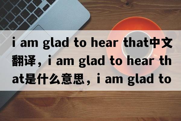 i am glad to hear that中文翻譯，i am glad to hear that是什么意思，i am glad to hear that發(fā)音、用法及例句