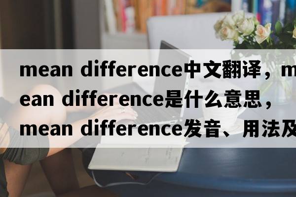 mean difference中文翻譯，mean difference是什么意思，mean difference發(fā)音、用法及例句