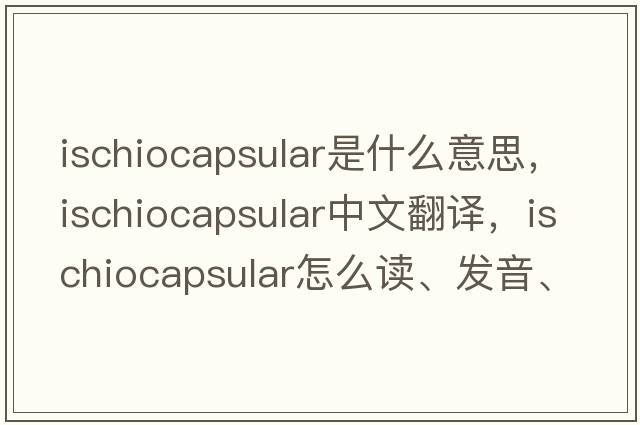 ischiocapsular是什么意思，ischiocapsular中文翻譯，ischiocapsular怎么讀、發(fā)音、用法及例句