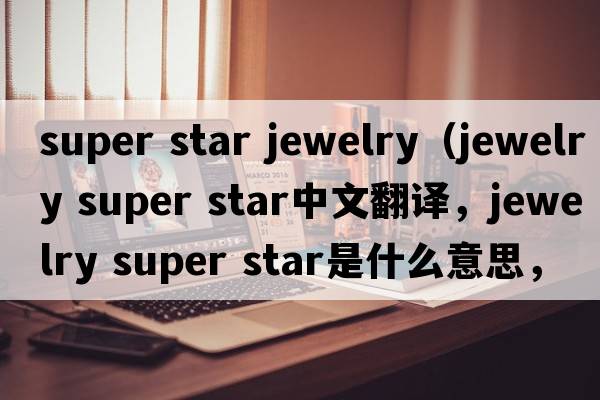 super star jewelry（jewelry super star中文翻譯，jewelry super star是什么意思，jewelry super star發(fā)音、用法及例句）