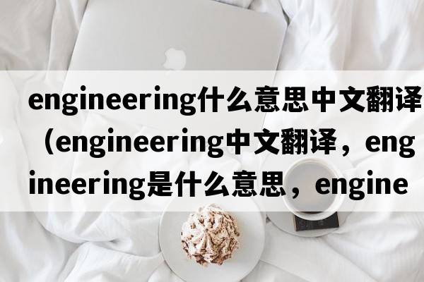 engineering什么意思中文翻譯（engineering中文翻譯，engineering是什么意思，engineering發(fā)音、用法及例句）