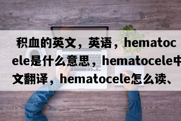  積血的英文，英語(yǔ)，hematocele是什么意思，hematocele中文翻譯，hematocele怎么讀、發(fā)音、用法及例句