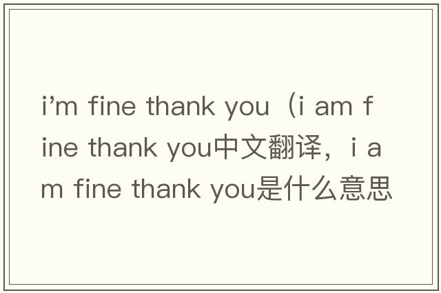 i'm fine thank you（i am fine thank you中文翻譯，i am fine thank you是什么意思，i am fine thank you發(fā)音、用法及例句