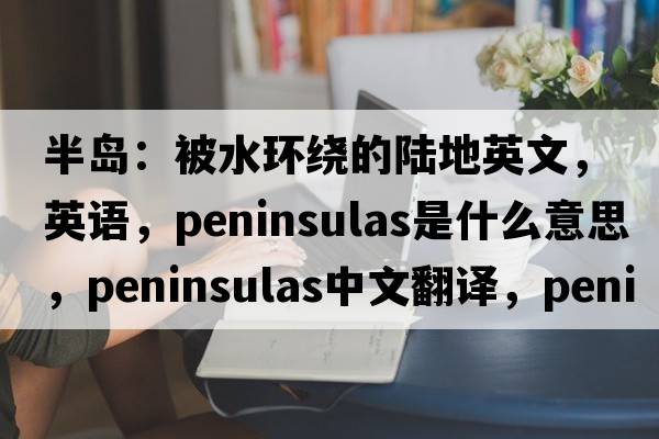 半島：被水環(huán)繞的陸地英文，英語(yǔ)，peninsulas是什么意思，peninsulas中文翻譯，peninsulas怎么讀、發(fā)音、用法及例句