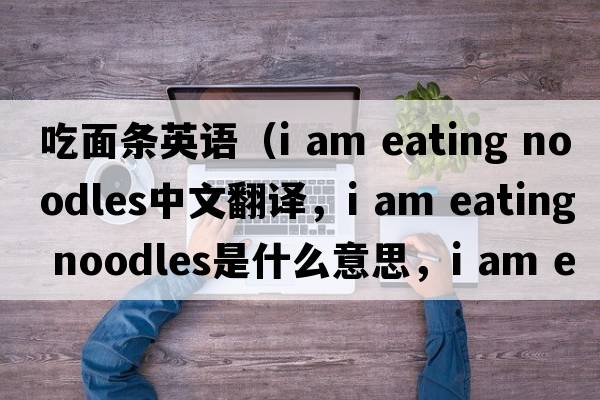 吃面條英語(yǔ)（i am eating noodles中文翻譯，i am eating noodles是什么意思，i am eating noodles發(fā)音、用法及例句）