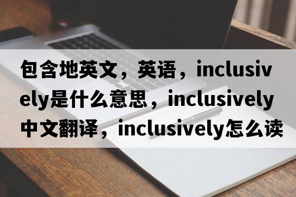 包含地英文，英語(yǔ)，inclusively是什么意思，inclusively中文翻譯，inclusively怎么讀、發(fā)音、用法及例句