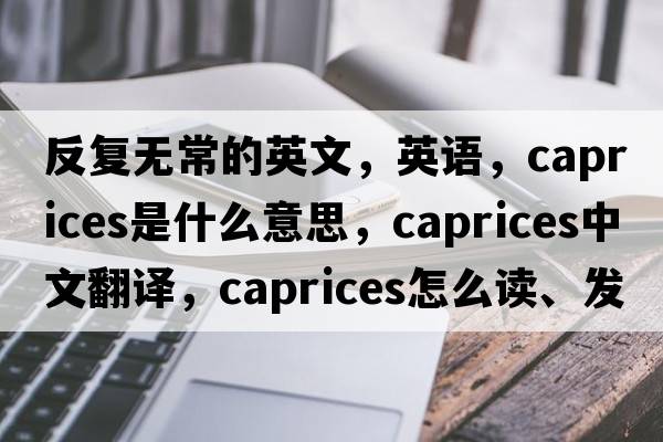 反復無(wú)常的英文，英語(yǔ)，caprices是什么意思，caprices中文翻譯，caprices怎么讀、發(fā)音、用法及例句
