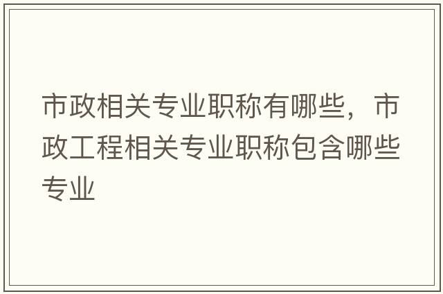 市政相關(guān)專(zhuān)業(yè)職稱(chēng)有哪些，市政工程相關(guān)專(zhuān)業(yè)職稱(chēng)包含哪些專(zhuān)業(yè)