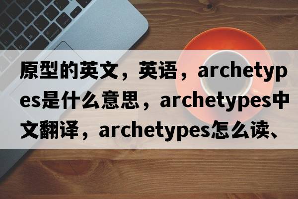原型的英文，英語(yǔ)，archetypes是什么意思，archetypes中文翻譯，archetypes怎么讀、發(fā)音、用法及例句