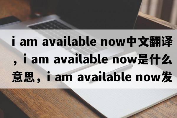 i am available now中文翻譯，i am available now是什么意思，i am available now發(fā)音、用法及例句
